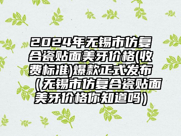 2024年无锡市仿复合瓷贴面美牙价格(收费标准)爆款正式发布（无锡市仿复合瓷贴面美牙价格你知道吗）