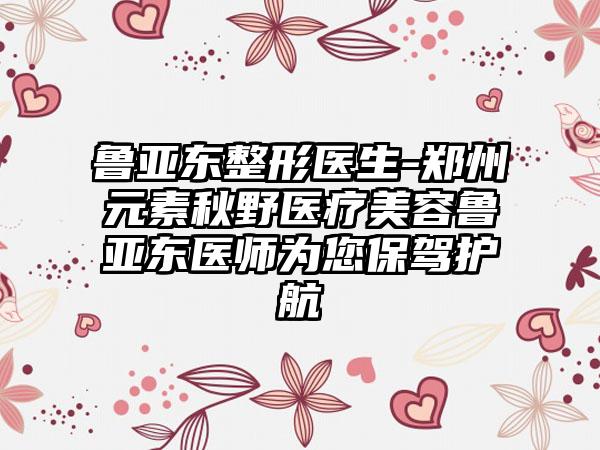 鲁亚东整形医生-郑州元素秋野医疗美容鲁亚东医师为您保驾护航