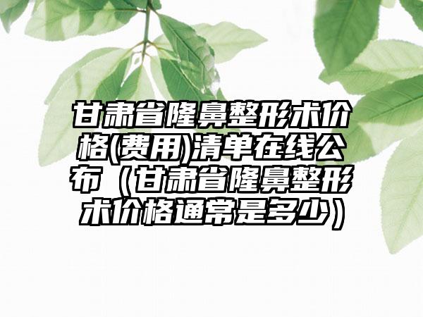 甘肃省隆鼻整形术价格(费用)清单在线公布（甘肃省隆鼻整形术价格通常是多少）