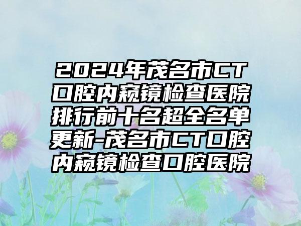 2024年茂名市CT口腔内窥镜检查医院排行前十名超全名单更新-茂名市CT口腔内窥镜检查口腔医院