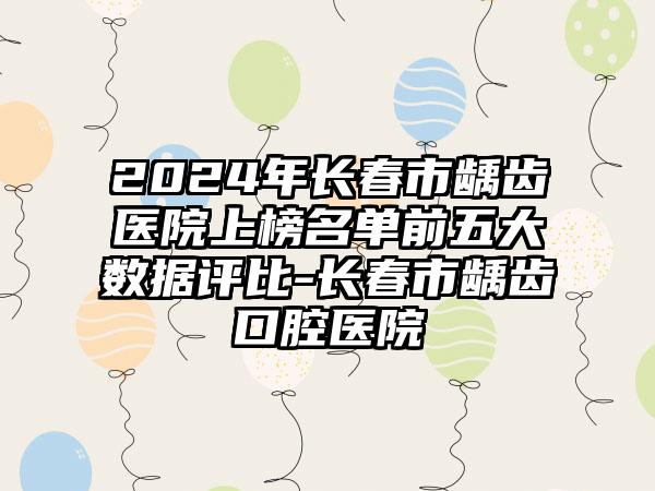 2024年长春市龋齿医院上榜名单前五大数据评比-长春市龋齿口腔医院