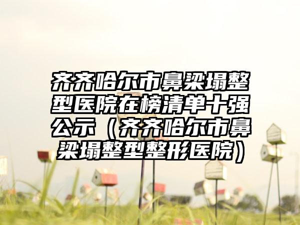 齐齐哈尔市鼻梁塌整型医院在榜清单十强公示（齐齐哈尔市鼻梁塌整型整形医院）