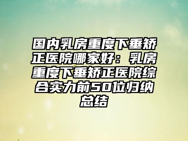 国内乳房重度下垂矫正医院哪家好：乳房重度下垂矫正医院综合实力前50位归纳总结