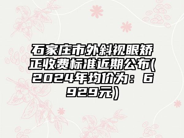 石家庄市外斜视眼矫正收费标准近期公布(2024年均价为：6929元）