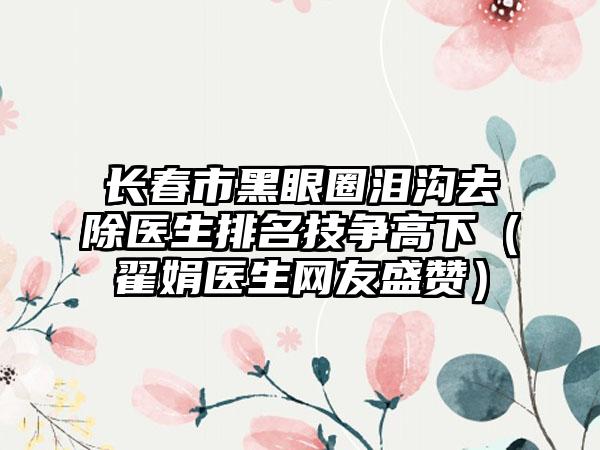 长春市黑眼圈泪沟去除医生排名技争高下（翟娟医生网友盛赞）