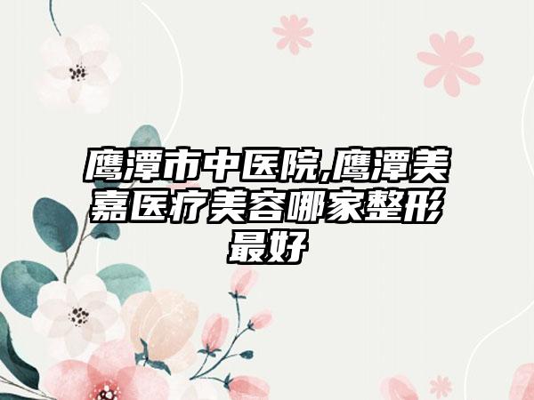 鹰潭市中医院,鹰潭美嘉医疗美容哪家整形最好