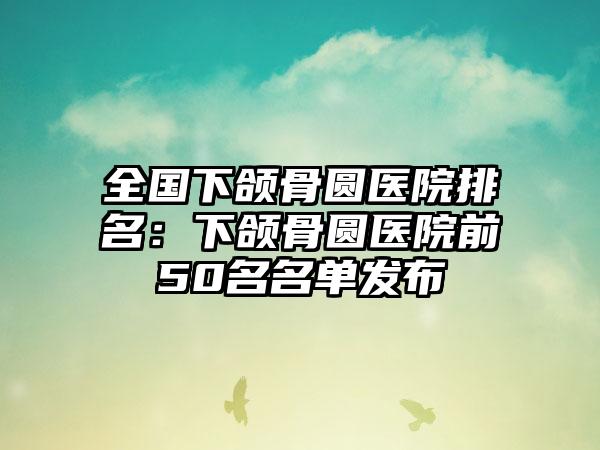 全国下颌骨圆医院排名：下颌骨圆医院前50名名单发布