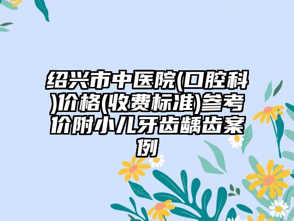 绍兴市中医院(口腔科)价格(收费标准)参考价附小儿牙齿龋齿案例