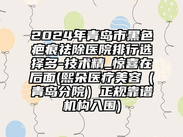 2024年青岛市黑色疤痕祛除医院排行选择多-技术精_惊喜在后面(熙朵医疗美容（青岛分院）正规靠谱机构入围)