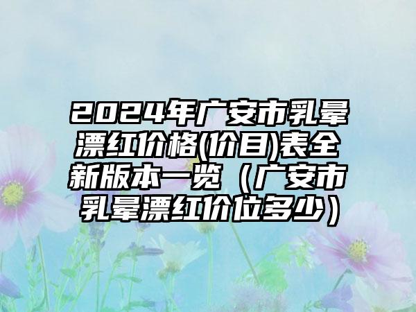 2024年广安市乳晕漂红价格(价目)表全新版本一览（广安市乳晕漂红价位多少）