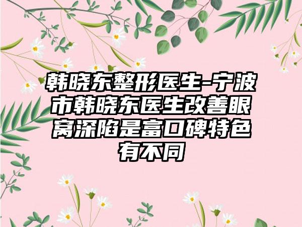 韩晓东整形医生-宁波市韩晓东医生改善眼窝深陷是富口碑特色有不同