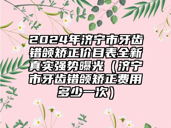 2024年济宁市牙齿错颌矫正价目表全新真实强势曝光（济宁市牙齿错颌矫正费用多少一次）