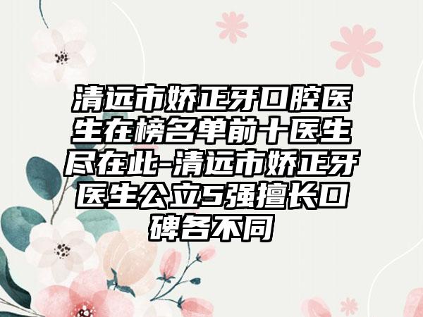 清远市娇正牙口腔医生在榜名单前十医生尽在此-清远市娇正牙医生公立5强擅长口碑各不同