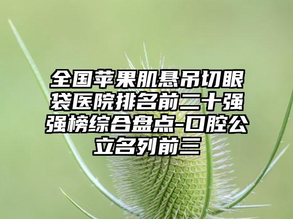 全国苹果肌悬吊切眼袋医院排名前二十强强榜综合盘点-口腔公立名列前三