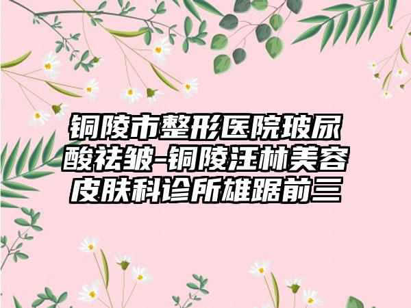 铜陵市整形医院玻尿酸祛皱-铜陵汪林美容皮肤科诊所雄踞前三