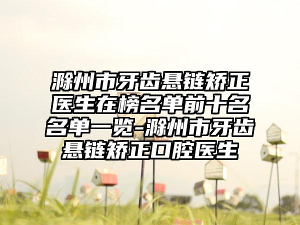 滁州市牙齿悬链矫正医生在榜名单前十名名单一览-滁州市牙齿悬链矫正口腔医生