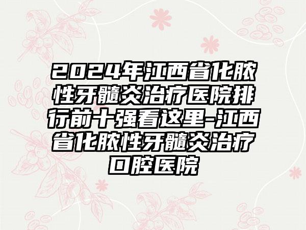 2024年江西省化脓性牙髓炎治疗医院排行前十强看这里-江西省化脓性牙髓炎治疗口腔医院