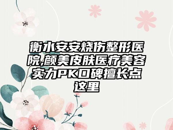 衡水安安烧伤整形医院,颜美皮肤医疗美容实力PK口碑擅长点这里