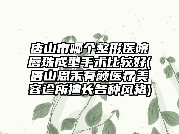 唐山市哪个整形医院唇珠成型手术比较好(唐山恩禾有颜医疗美容诊所擅长各种风格)