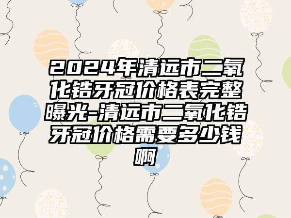 2024年清远市二氧化锆牙冠价格表完整曝光-清远市二氧化锆牙冠价格需要多少钱啊