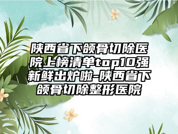 陕西省下颌骨切除医院上榜清单top10强新鲜出炉啦-陕西省下颌骨切除整形医院