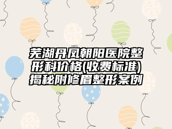 芜湖丹凤朝阳医院整形科价格(收费标准)揭秘附修眉整形案例