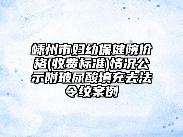 嵊州市妇幼保健院价格(收费标准)情况公示附玻尿酸填充去法令纹案例