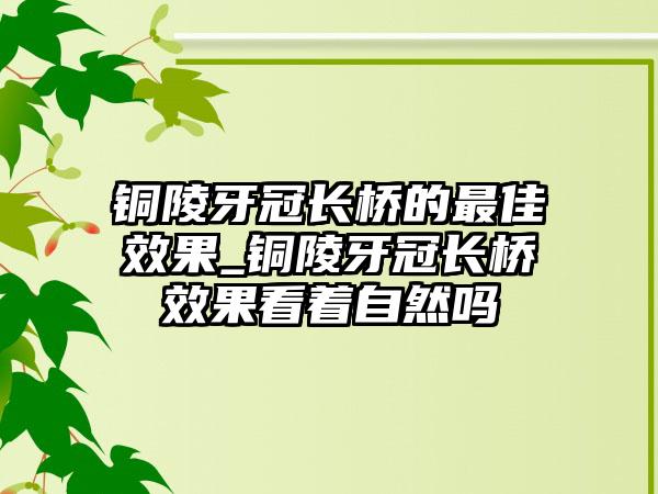 铜陵牙冠长桥的最佳效果_铜陵牙冠长桥效果看着自然吗