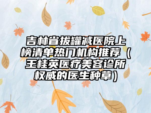 吉林省拔罐减医院上榜清单热门机构推荐（王桂英医疗美容诊所权威的医生种草）