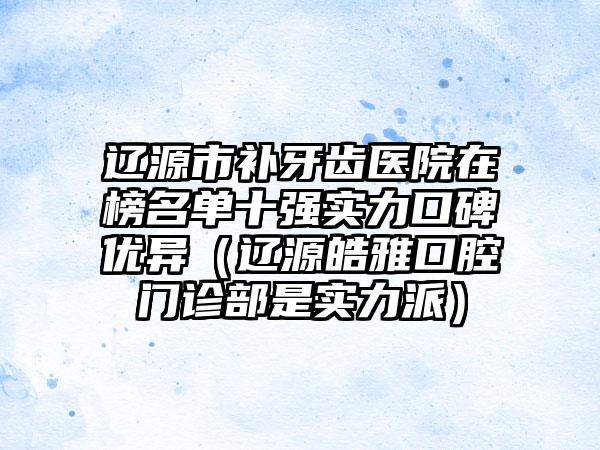 辽源市补牙齿医院在榜名单十强实力口碑优异（辽源皓雅口腔门诊部是实力派）