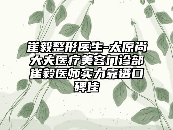 崔毅整形医生-太原尚大夫医疗美容门诊部崔毅医师实力靠谱口碑佳