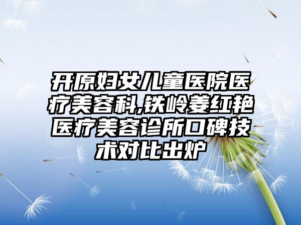 开原妇女儿童医院医疗美容科,铁岭姜红艳医疗美容诊所口碑技术对比出炉