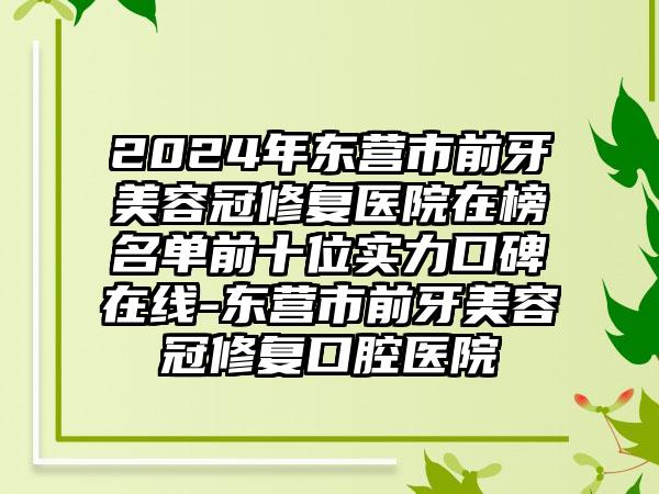 2024年东营市前牙美容冠修复医院在榜名单前十位实力口碑在线-东营市前牙美容冠修复口腔医院