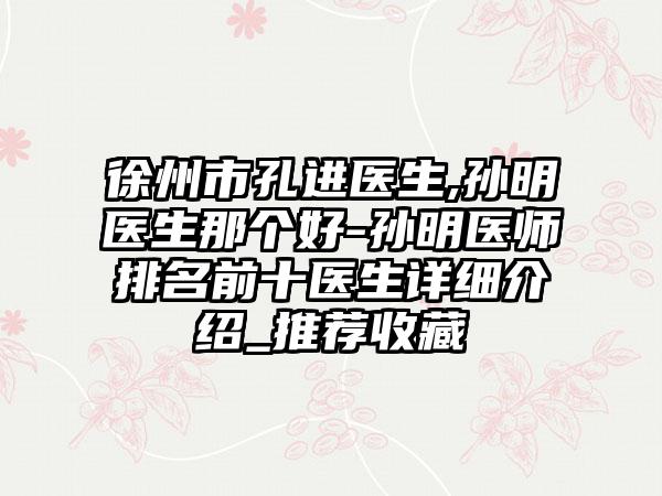 徐州市孔进医生,孙明医生那个好-孙明医师排名前十医生详细介绍_推荐收藏