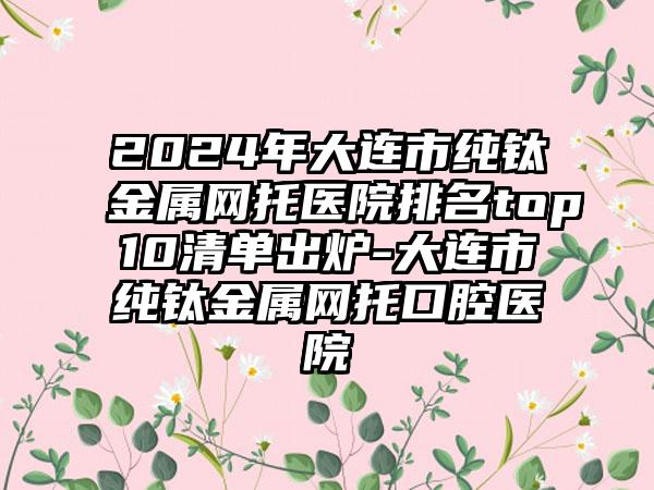 2024年大连市纯钛金属网托医院排名top10清单出炉-大连市纯钛金属网托口腔医院