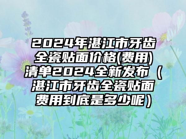 2024年湛江市牙齿全瓷贴面价格(费用)清单2024全新发布（湛江市牙齿全瓷贴面费用到底是多少呢）