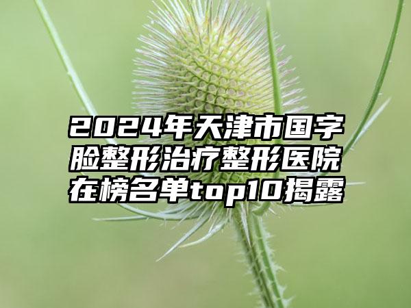 2024年天津市国字脸整形治疗整形医院在榜名单top10揭露