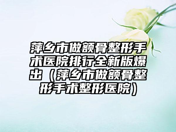 萍乡市做额骨整形手术医院排行全新版爆出（萍乡市做额骨整形手术整形医院）