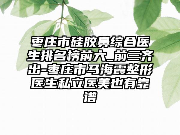 枣庄市硅胶鼻综合医生排名榜前六_前三齐出-枣庄市马海霞整形医生私立医美也有靠谱