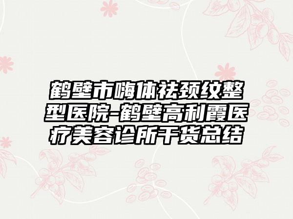 鹤壁市嗨体祛颈纹整型医院-鹤壁高利霞医疗美容诊所干货总结