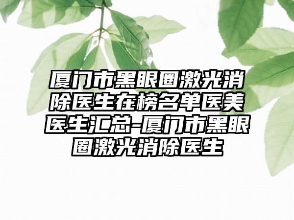 厦门市黑眼圈激光消除医生在榜名单医美医生汇总-厦门市黑眼圈激光消除医生