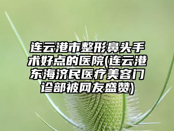 连云港市整形鼻头手术好点的医院(连云港东海济民医疗美容门诊部被网友盛赞)