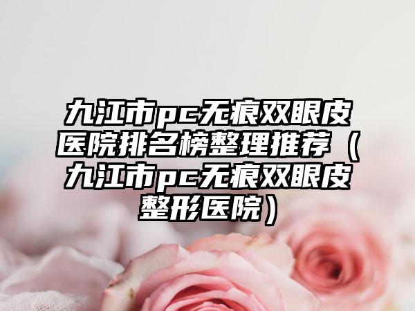 九江市pc无痕双眼皮医院排名榜整理推荐（九江市pc无痕双眼皮整形医院）