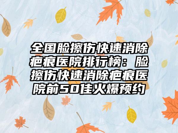 全国脸擦伤快速消除疤痕医院排行榜：脸擦伤快速消除疤痕医院前50佳火爆预约