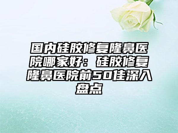 国内硅胶修复隆鼻医院哪家好：硅胶修复隆鼻医院前50佳深入盘点