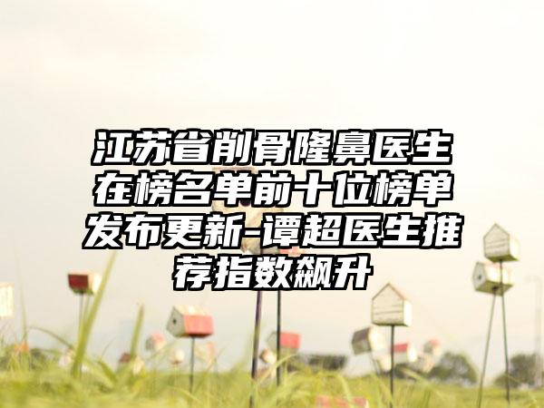 江苏省削骨隆鼻医生在榜名单前十位榜单发布更新-谭超医生推荐指数飙升