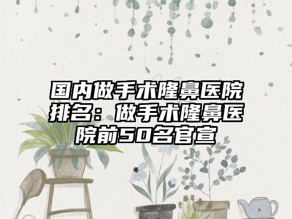 国内做手术隆鼻医院排名：做手术隆鼻医院前50名官宣