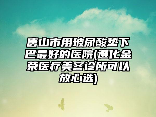 唐山市用玻尿酸垫下巴最好的医院(遵化金荣医疗美容诊所可以放心选)