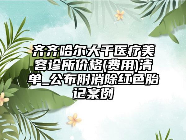 齐齐哈尔大千医疗美容诊所价格(费用)清单_公布附消除红色胎记案例