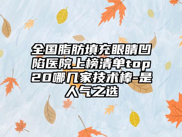 全国脂肪填充眼睛凹陷医院上榜清单top20哪几家技术棒-是人气之选